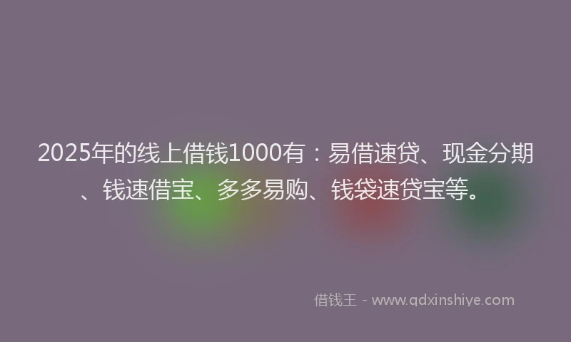 2025年的线上借钱1000有：易借速贷、现金分期、钱速借宝、多多易购、钱袋速贷宝等。