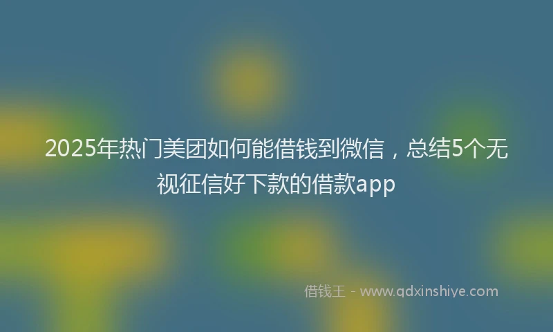 2025年热门美团如何能借钱到微信，总结5个无视征信好下款的借款app