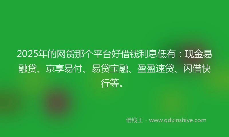 2025年的网货那个平台好借钱利息低有：现金易融贷、京享易付、易贷宝融、盈盈速贷、闪借快行等。