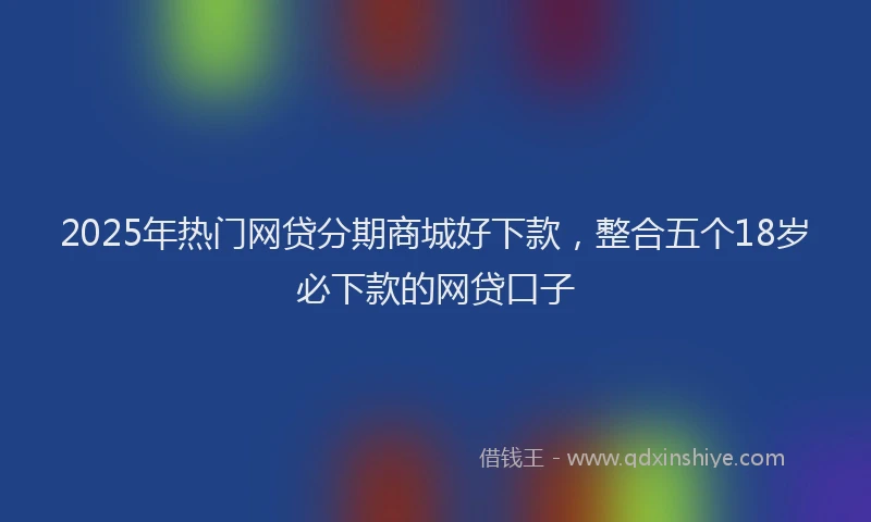 2025年热门网贷分期商城好下款，整合五个18岁必下款的网贷口子