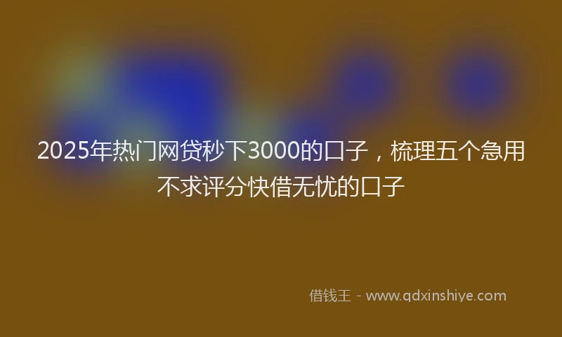 2025年热门网贷秒下3000的口子，梳理五个急用不求评分快借无忧的口子