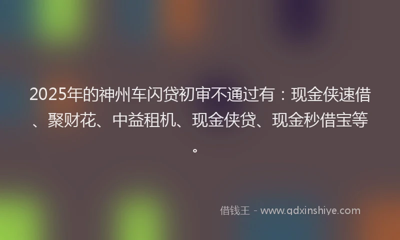 2025年的神州车闪贷初审不通过有：现金侠速借、聚财花、中益租机、现金侠贷、现金秒借宝等。