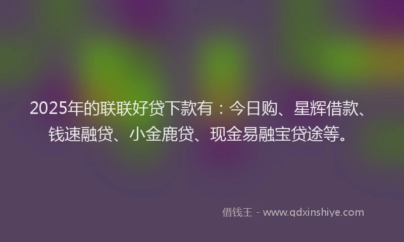 2025年的联联好贷下款有：今日购、星辉借款、钱速融贷、小金鹿贷、现金易融宝贷途等。