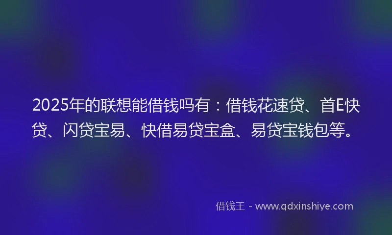 2025年的联想能借钱吗有：借钱花速贷、首E快贷、闪贷宝易、快借易贷宝盒、易贷宝钱包等。