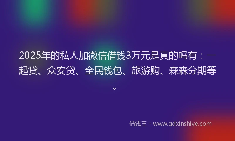 2025年的私人加微信借钱3万元是真的吗有：一起贷、众安贷、全民钱包、旅游购、森森分期等。