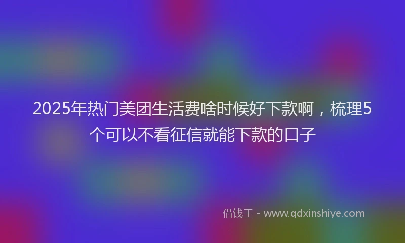 2025年热门美团生活费啥时候好下款啊，梳理5个可以不看征信就能下款的口子
