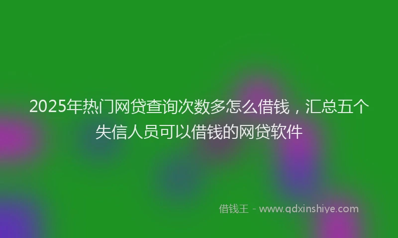 2025年热门网贷查询次数多怎么借钱，汇总五个失信人员可以借钱的网贷软件