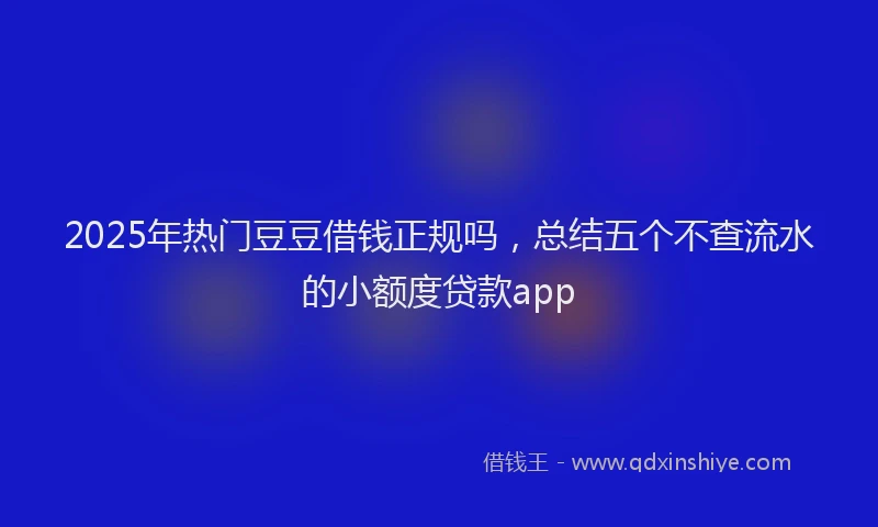 2025年热门豆豆借钱正规吗，总结五个不查流水的小额度贷款app