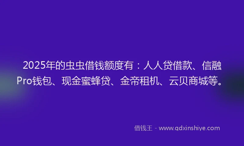 2025年的虫虫借钱额度有：人人贷借款、信融Pro钱包、现金蜜蜂贷、金帝租机、云贝商城等。