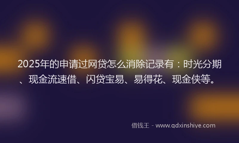 2025年的申请过网贷怎么消除记录有：时光分期、现金流速借、闪贷宝易、易得花、现金侠等。