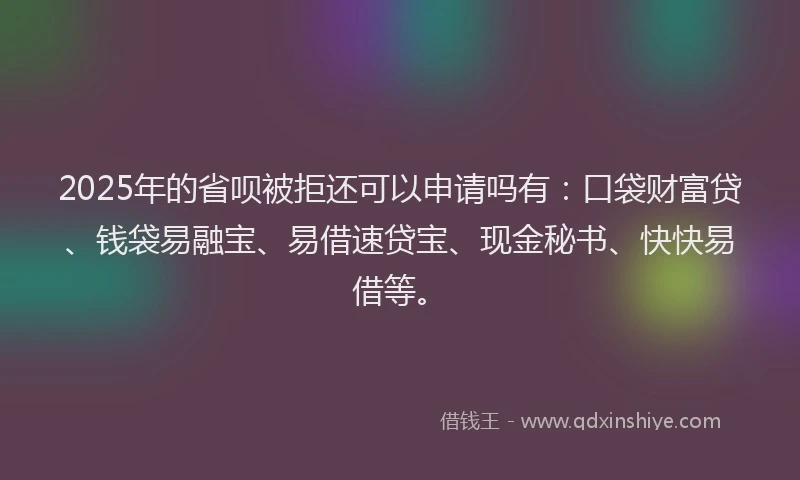 2025年的省呗被拒还可以申请吗有：口袋财富贷、钱袋易融宝、易借速贷宝、现金秘书、快快易借等。