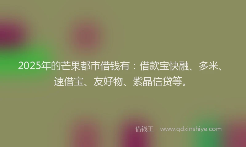 2025年的芒果都市借钱有：借款宝快融、多米、速借宝、友好物、紫晶信贷等。