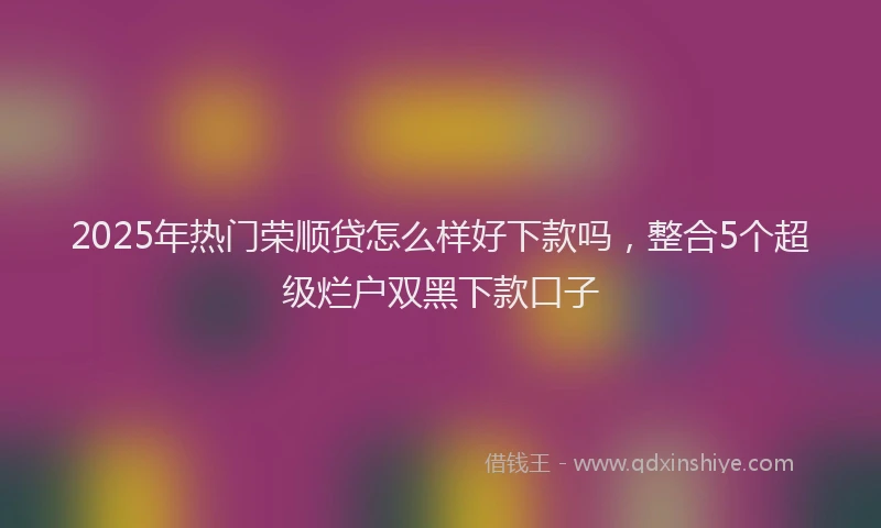 2025年热门荣顺贷怎么样好下款吗，整合5个超级烂户双黑下款口子