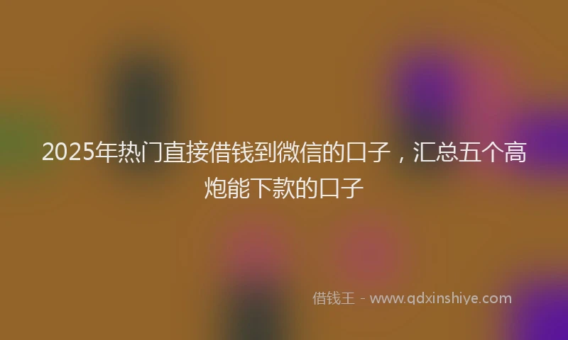 2025年热门直接借钱到微信的口子，汇总五个高炮能下款的口子
