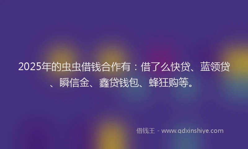 2025年的虫虫借钱合作有：借了么快贷、蓝领贷、瞬信金、鑫贷钱包、蜂狂购等。