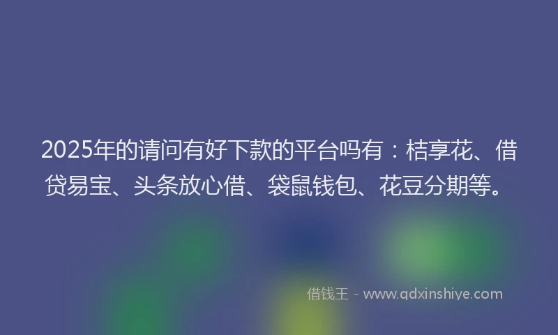 2025年的请问有好下款的平台吗有：桔享花、借贷易宝、头条放心借、袋鼠钱包、花豆分期等。