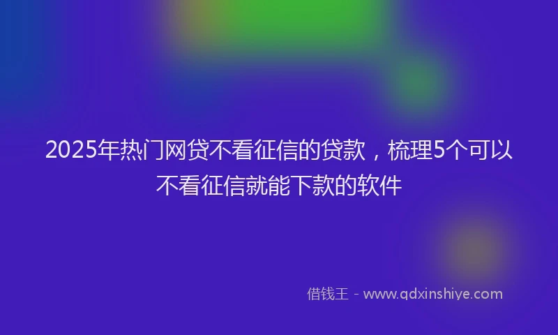 2025年热门网贷不看征信的贷款，梳理5个可以不看征信就能下款的软件