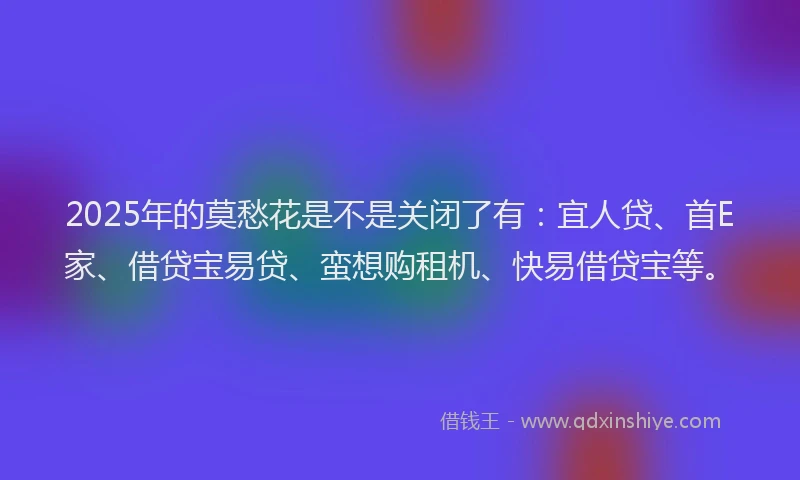 2025年的莫愁花是不是关闭了有：宜人贷、首E家、借贷宝易贷、蛮想购租机、快易借贷宝等。