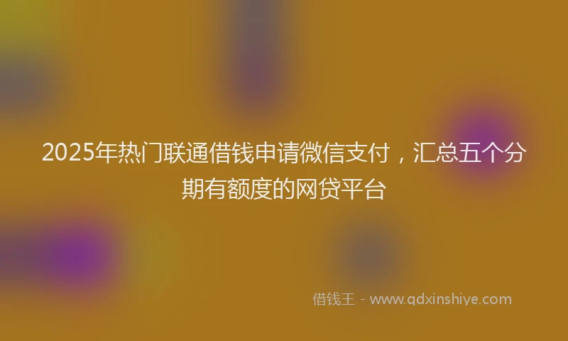 2025年热门联通借钱申请微信支付，汇总五个分期有额度的网贷平台