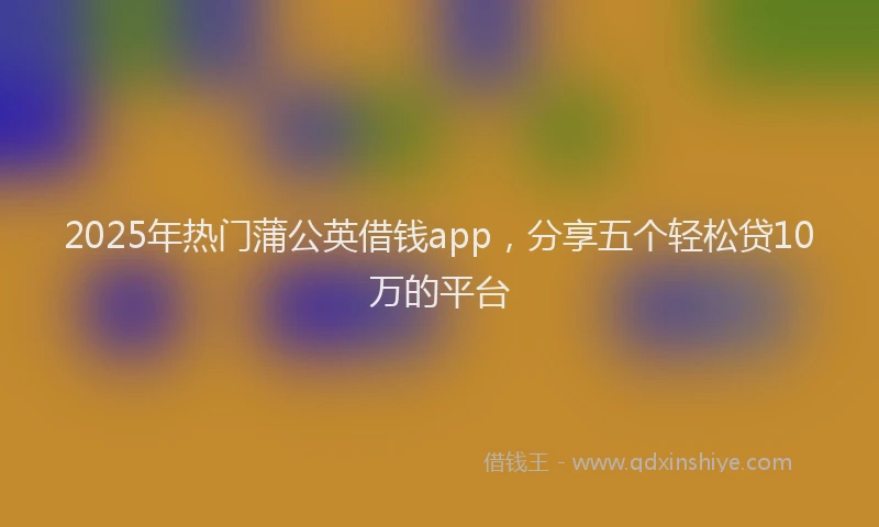 2025年热门蒲公英借钱app，分享五个轻松贷10万的平台