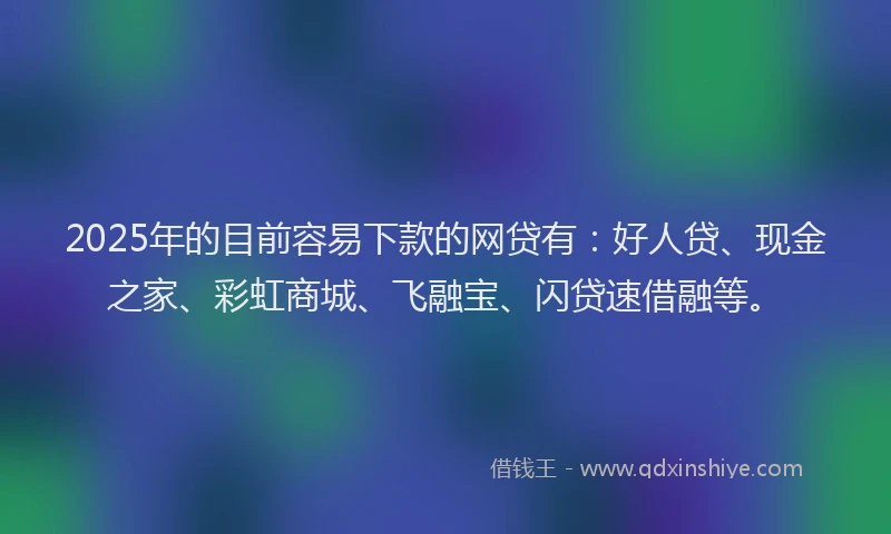 2025年的目前容易下款的网贷有：好人贷、现金之家、彩虹商城、飞融宝、闪贷速借融等。