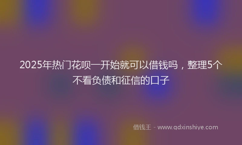 2025年热门花呗一开始就可以借钱吗，整理5个不看负债和征信的口子