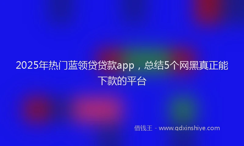 2025年热门蓝领贷贷款app，总结5个网黑真正能下款的平台