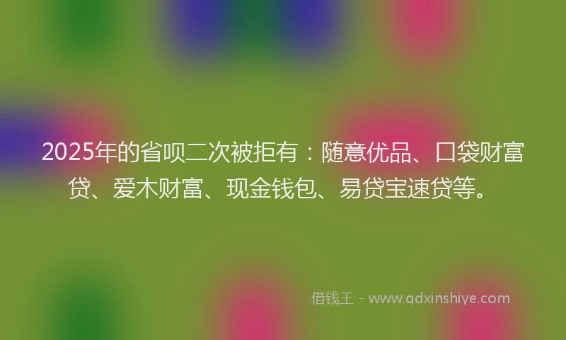 2025年的省呗二次被拒有：随意优品、口袋财富贷、爱木财富、现金钱包、易贷宝速贷等。
