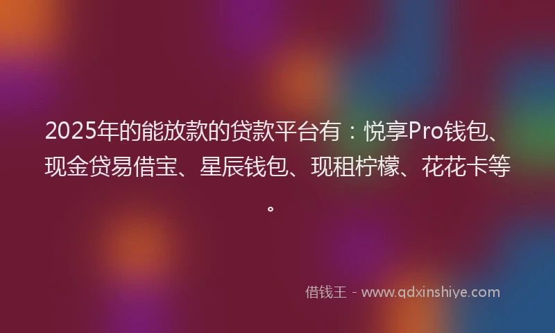 2025年的能放款的贷款平台有：悦享Pro钱包、现金贷易借宝、星辰钱包、现租柠檬、花花卡等。