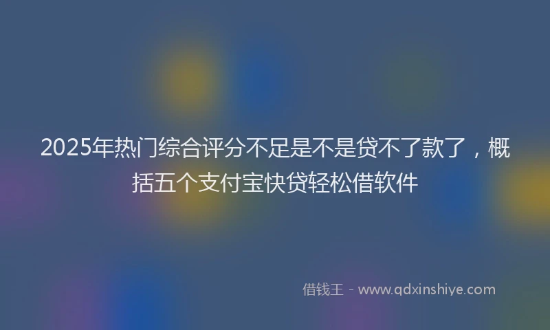 2025年热门综合评分不足是不是贷不了款了，概括五个支付宝快贷轻松借软件