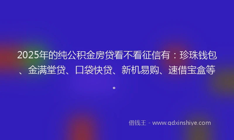 2025年的纯公积金房贷看不看征信有：珍珠钱包、金满堂贷、口袋快贷、新机易购、速借宝盒等。