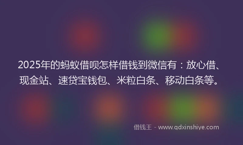 2025年的蚂蚁借呗怎样借钱到微信有：放心借、现金站、速贷宝钱包、米粒白条、移动白条等。