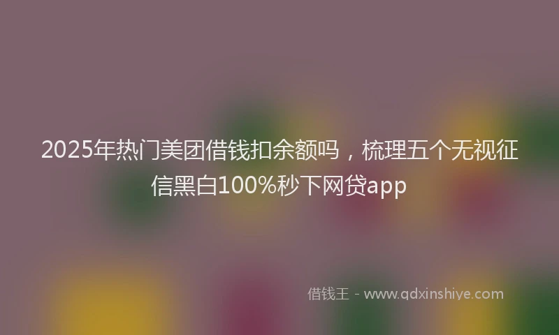 2025年热门美团借钱扣余额吗，梳理五个无视征信黑白100%秒下网贷app