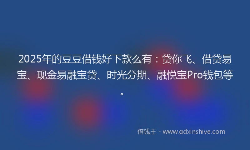 2025年的豆豆借钱好下款么有：贷你飞、借贷易宝、现金易融宝贷、时光分期、融悦宝Pro钱包等。