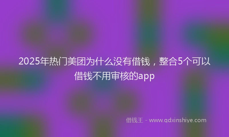 2025年热门美团为什么没有借钱，整合5个可以借钱不用审核的app