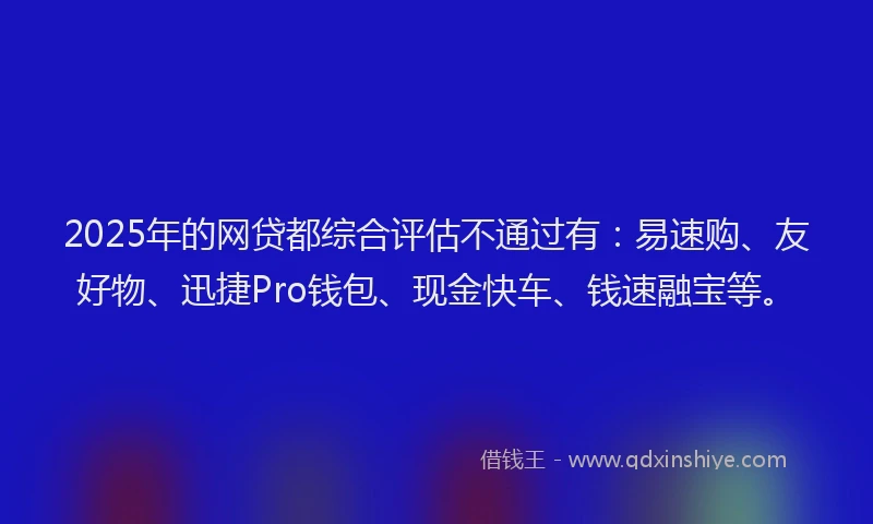 2025年的网贷都综合评估不通过有：易速购、友好物、迅捷Pro钱包、现金快车、钱速融宝等。