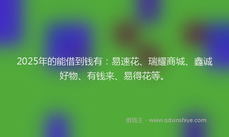 2025年的能借到钱有：易速花、瑞耀商城、鑫诚好物、有钱来、易得花等。