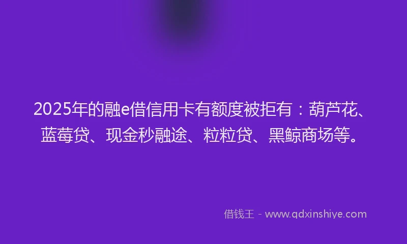 2025年的融e借信用卡有额度被拒有：葫芦花、蓝莓贷、现金秒融途、粒粒贷、黑鲸商场等。