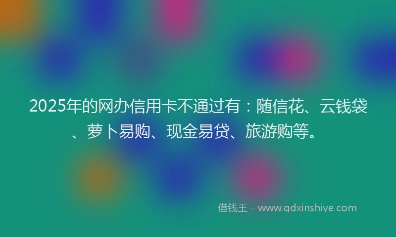 2025年的网办信用卡不通过有：随信花、云钱袋、萝卜易购、现金易贷、旅游购等。