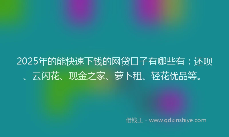 2025年的能快速下钱的网贷口子有哪些有：还呗、云闪花、现金之家、萝卜租、轻花优品等。