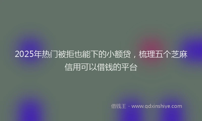2025年热门被拒也能下的小额贷，梳理五个芝麻信用可以借钱的平台
