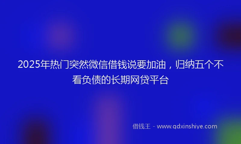 2025年热门突然微信借钱说要加油，归纳五个不看负债的长期网贷平台