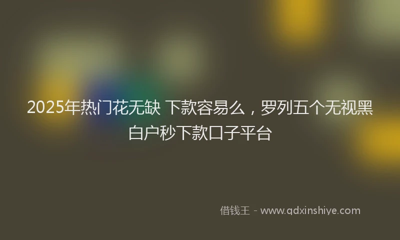 2025年热门花无缺 下款容易么，罗列五个无视黑白户秒下款口子平台