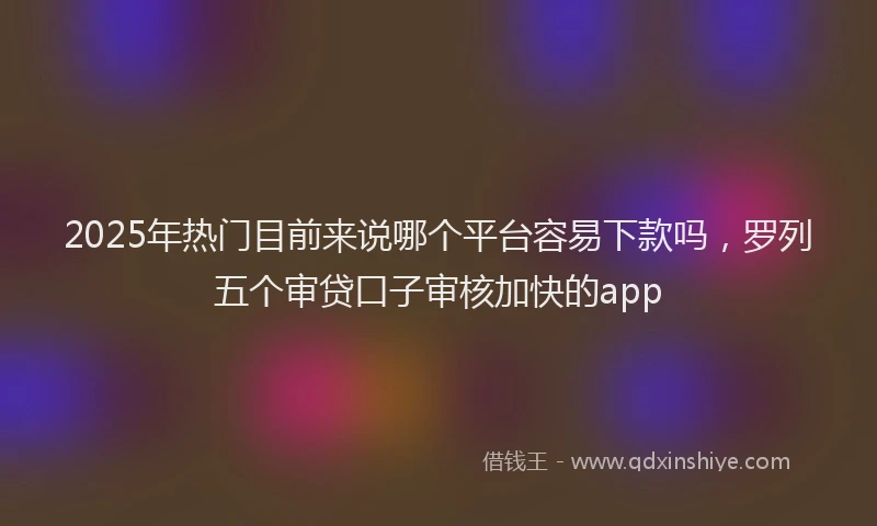 2025年热门目前来说哪个平台容易下款吗，罗列五个审贷口子审核加快的app