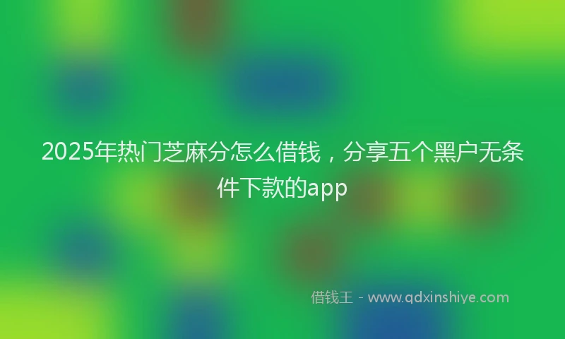 2025年热门芝麻分怎么借钱，分享五个黑户无条件下款的app