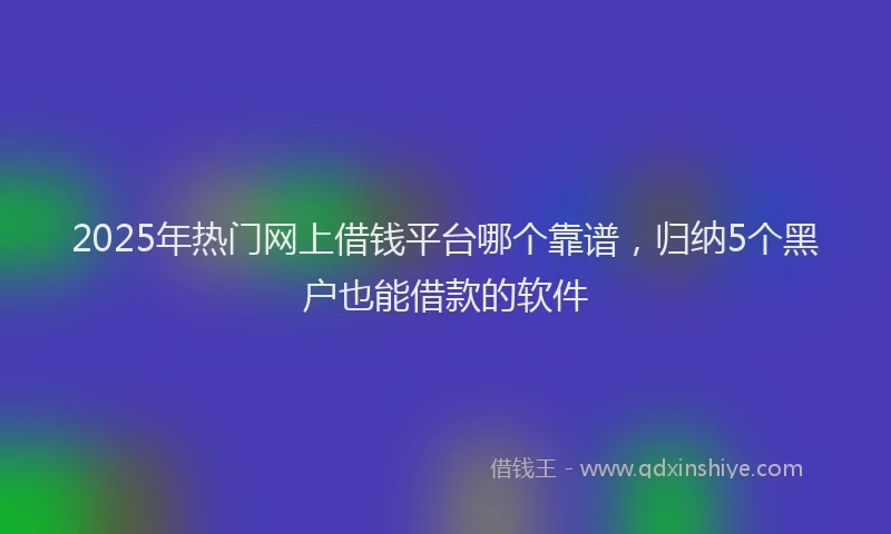2025年热门网上借钱平台哪个靠谱，归纳5个黑户也能借款的软件
