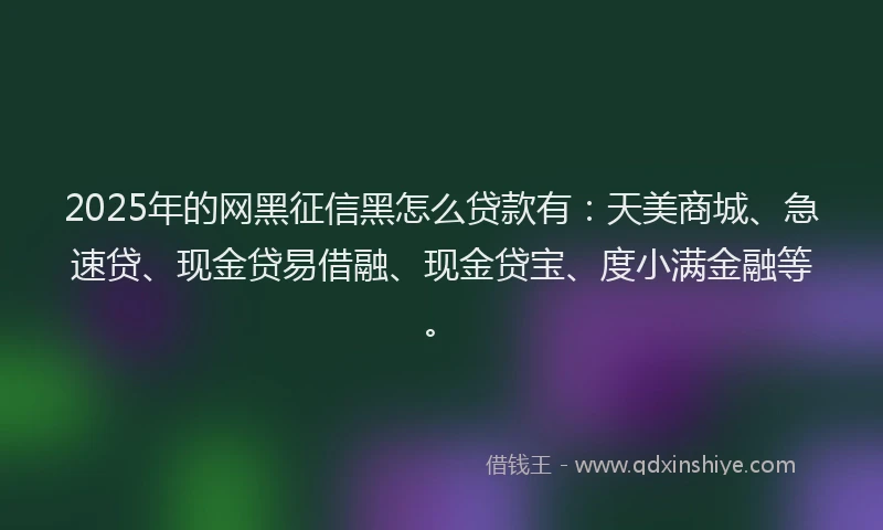 2025年的网黑征信黑怎么贷款有：天美商城、急速贷、现金贷易借融、现金贷宝、度小满金融等。