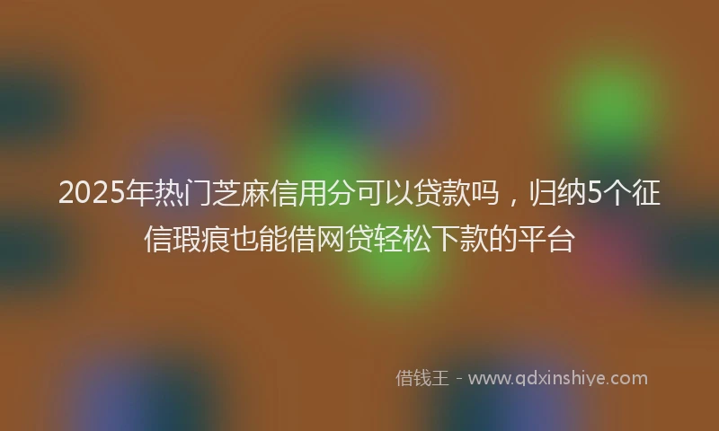 2025年热门芝麻信用分可以贷款吗，归纳5个征信瑕疵也能借网贷轻松下款的平台