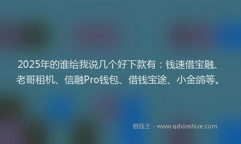 2025年的谁给我说几个好下款有：钱速借宝融、老哥租机、信融Pro钱包、借钱宝途、小金鸽等。