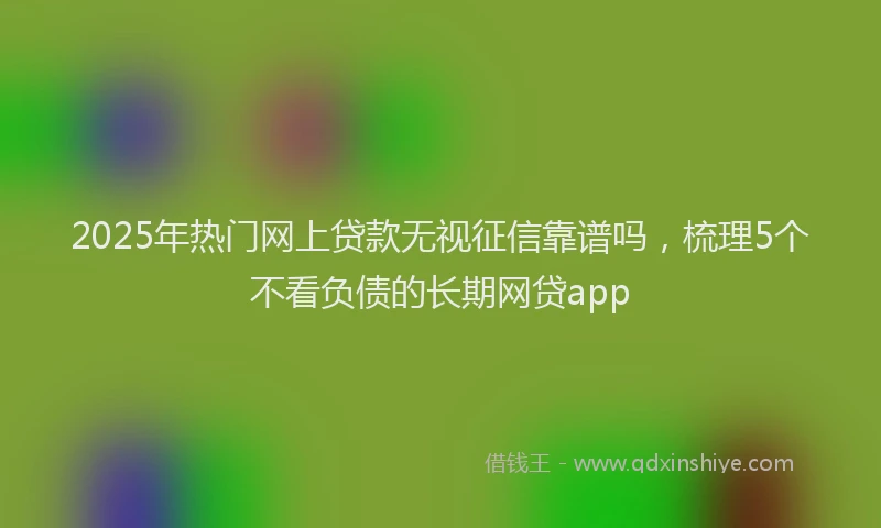 2025年热门网上贷款无视征信靠谱吗，梳理5个不看负债的长期网贷app